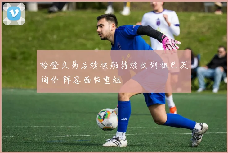 哈登交易后续快船持续收到祖巴茨询价 阵容面临重组