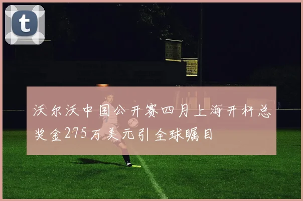 沃尔沃中国公开赛四月上海开杆总奖金275万美元引全球瞩目