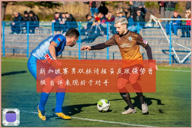 新加坡赛男双林诗栋黄友政强势晋级 自评表现好于对手