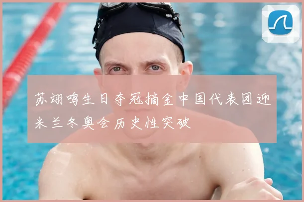 苏翊鸣生日夺冠摘金中国代表团迎米兰冬奥会历史性突破