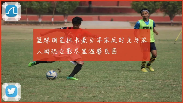 篮球明星林书豪分享家庭时光与家人游玩合影尽显温馨氛围