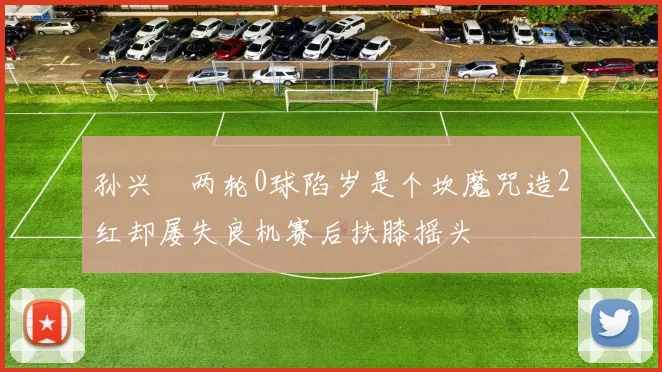 孙兴慜两轮0球陷岁是个坎魔咒造2红却屡失良机赛后扶膝摇头