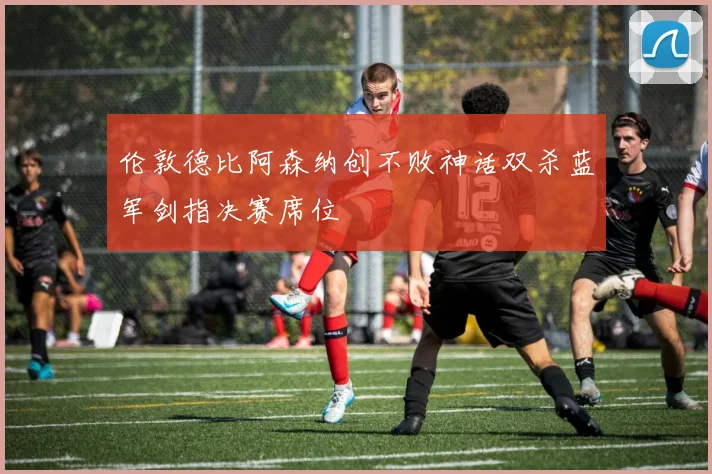 伦敦德比阿森纳创不败神话双杀蓝军剑指决赛席位