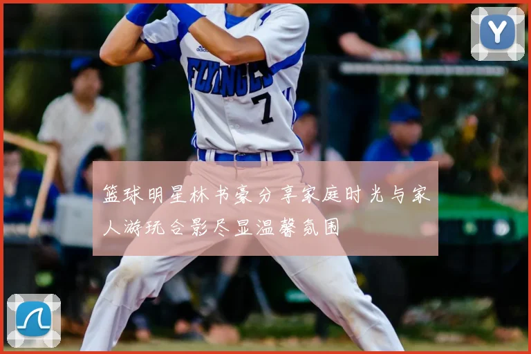 篮球明星林书豪分享家庭时光与家人游玩合影尽显温馨氛围