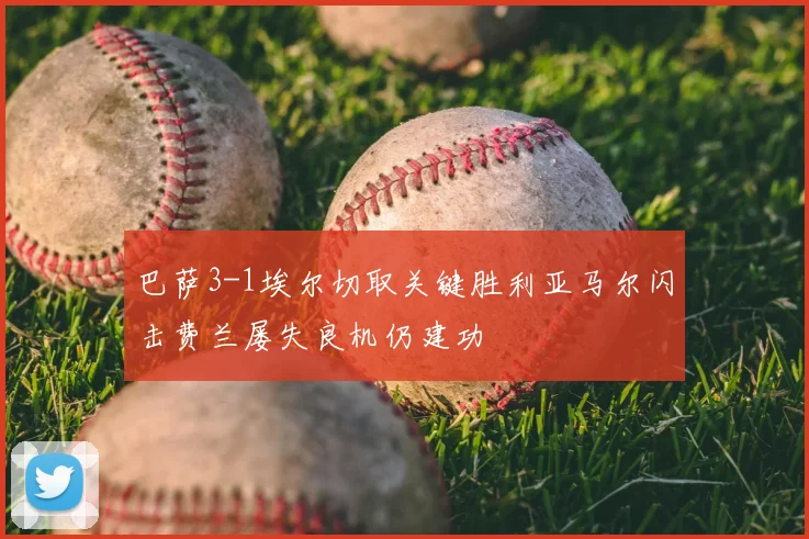 巴萨3-1埃尔切取关键胜利亚马尔闪击费兰屡失良机仍建功