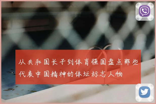 从共和国长子到体育强国盘点那些代表中国精神的体坛标志人物
