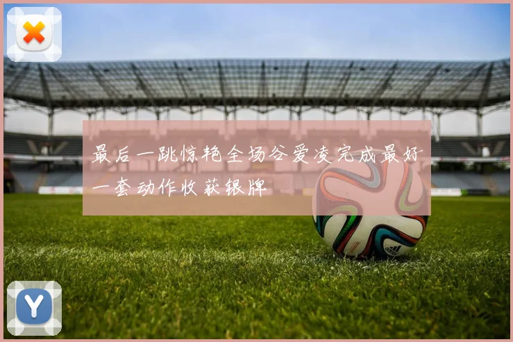 最后一跳惊艳全场谷爱凌完成最好一套动作收获银牌