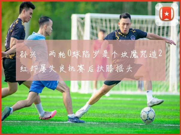 孙兴慜两轮0球陷岁是个坎魔咒造2红却屡失良机赛后扶膝摇头