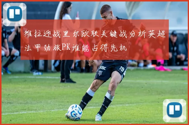维拉迎战里尔欧联关键战分析英超法甲劲旅PK谁能占得先机